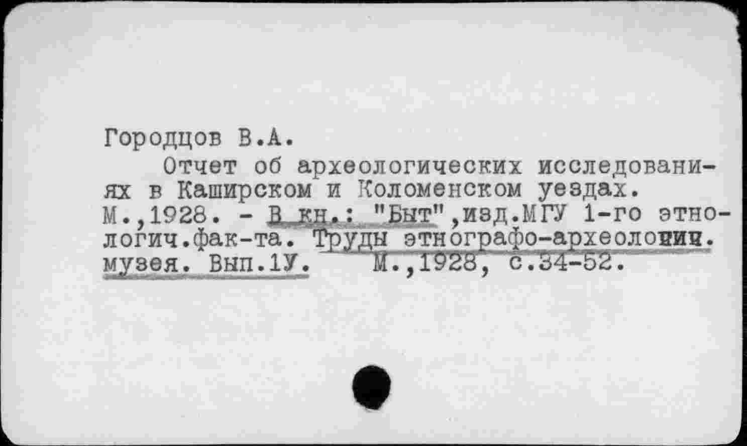 ﻿Городцов В.А.
Отчет об археологических исследованиях в Каширском'и Коломенском уездах. М.,1928. - В кн.: "Быт”,изд.МГУ 1-го этнологии, фак-та. Труды этнографо-археоловин. музея. Вып.1У. '	М., 1928, ё.34-52.-----